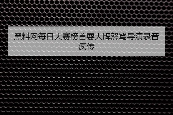 黑料网每日大赛榜首耍大牌怒骂导演录音疯传